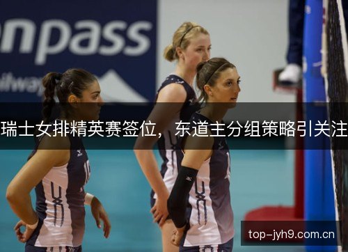 瑞士女排精英赛签位，东道主分组策略引关注